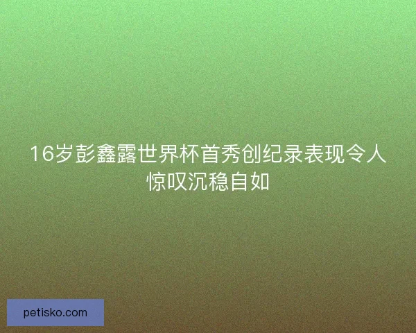 16岁彭鑫露世界杯首秀创纪录表现令人惊叹沉稳自如 16岁彭鑫露世界杯首秀创纪录表现令人惊叹沉稳自如