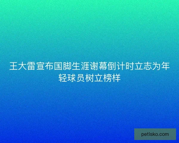 王大雷宣布国脚生涯谢幕倒计时立志为年轻球员树立榜样 王大雷宣布国脚生涯谢幕倒计时立志为年轻球员树立榜样