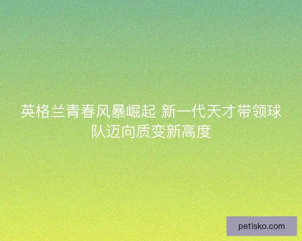 英格兰青春风暴崛起 新一代天才带领球队迈向质变新高度 英格兰青春风暴崛起 新一代天才带领球队迈向质变新高度