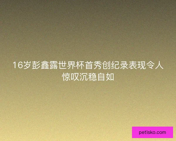 16岁彭鑫露世界杯首秀创纪录表现令人惊叹沉稳自如