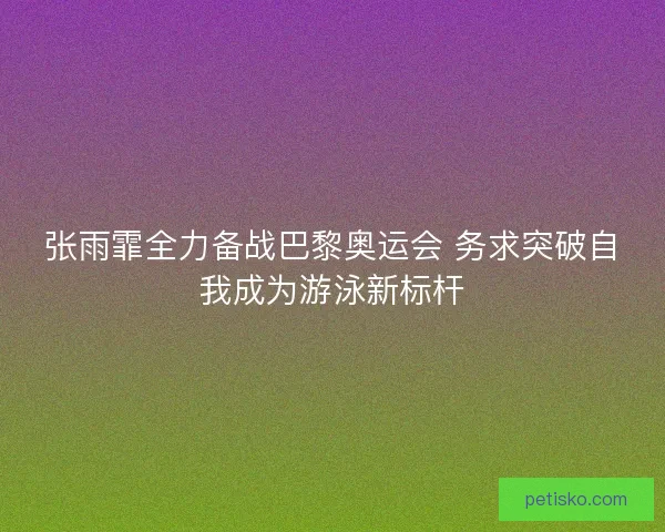 张雨霏全力备战巴黎奥运会 务求突破自我成为游泳新标杆
