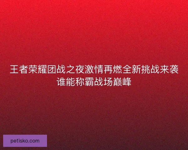王者荣耀团战之夜激情再燃全新挑战来袭谁能称霸战场巅峰 王者荣耀团战之夜激情再燃全新挑战来袭谁能称霸战场巅峰