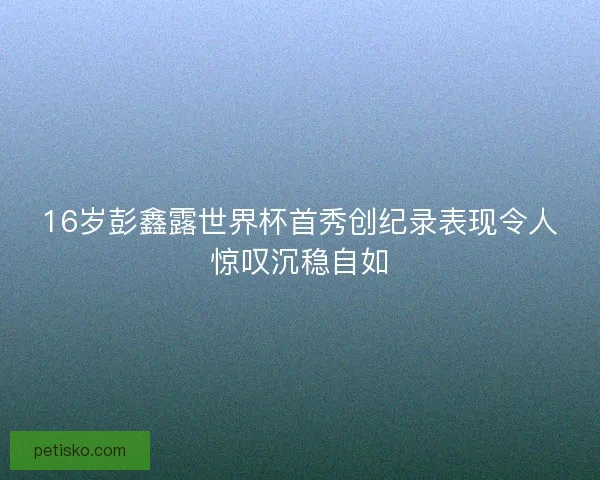 16岁彭鑫露世界杯首秀创纪录表现令人惊叹沉稳自如