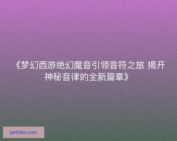 《梦幻西游绝幻魔音引领音符之旅 揭开神秘音律的全新篇章》