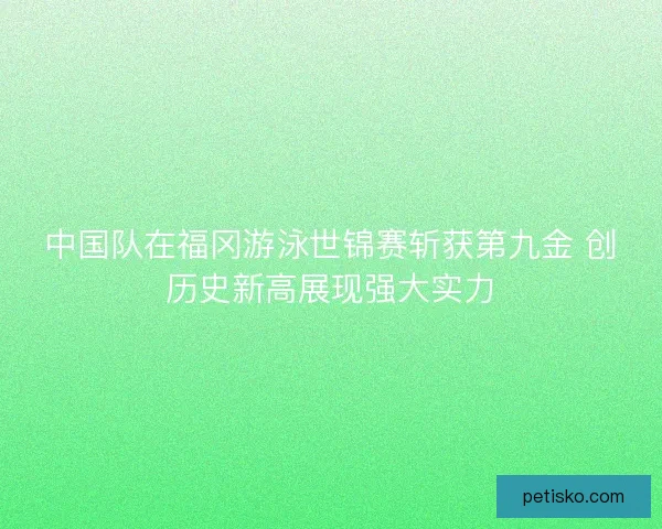 中国队在福冈游泳世锦赛斩获第九金 创历史新高展现强大实力