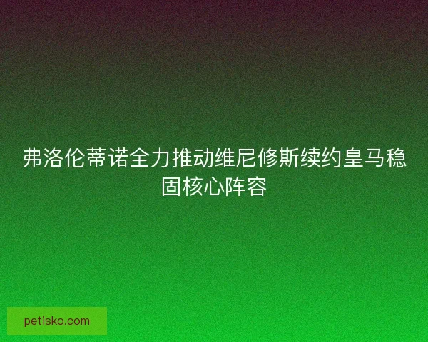 弗洛伦蒂诺全力推动维尼修斯续约皇马稳固核心阵容