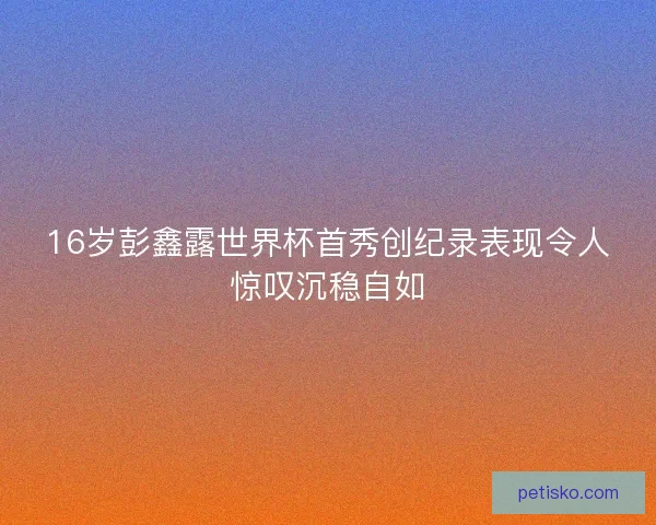 16岁彭鑫露世界杯首秀创纪录表现令人惊叹沉稳自如