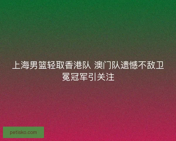 上海男篮轻取香港队 澳门队遗憾不敌卫冕冠军引关注