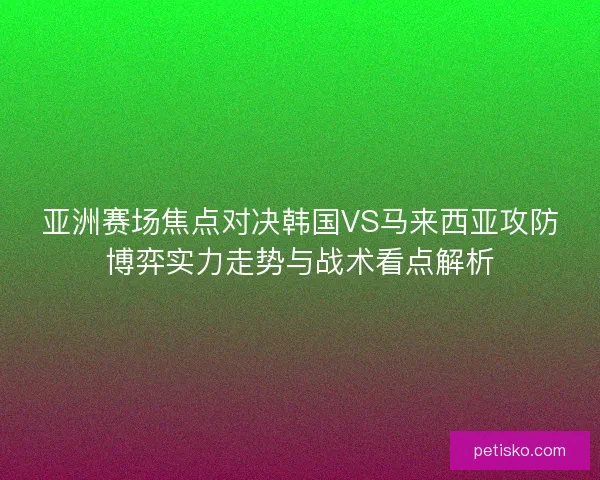 亚洲赛场焦点对决韩国VS马来西亚攻防博弈实力走势与战术看点解析 亚洲赛场焦点对决韩国VS马来西亚攻防博弈实力走势与战术看点解析