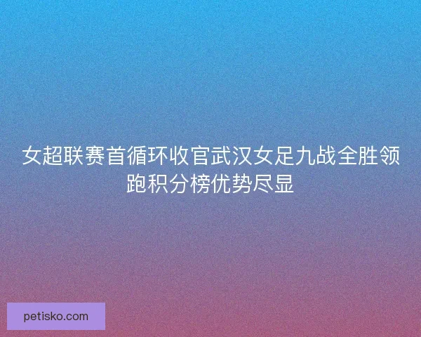 女超联赛首循环收官武汉女足九战全胜领跑积分榜优势尽显